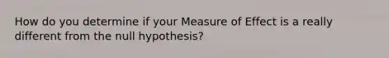 How do you determine if your Measure of Effect is a really different from the null hypothesis?