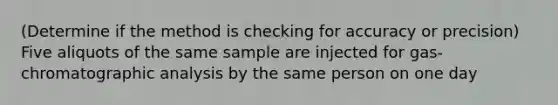 (Determine if the method is checking for accuracy or precision) Five aliquots of the same sample are injected for gas-chromatographic analysis by the same person on one day