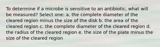 To determine if a microbe is sensitive to an antibiotic, what will be measured? Select one: a. the complete diameter of the cleared region minus the size of the disk b. the area of the cleared region c. the complete diameter of the cleared region d. the radius of the cleared region e. the size of the plate minus the size of the cleared region