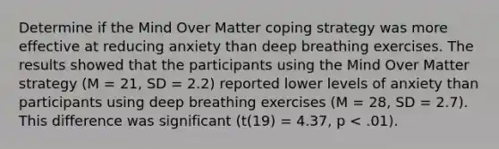 Determine if the Mind Over Matter coping strategy was more effective at reducing anxiety than deep breathing exercises. The results showed that the participants using the Mind Over Matter strategy (M = 21, SD = 2.2) reported lower levels of anxiety than participants using deep breathing exercises (M = 28, SD = 2.7). This difference was significant (t(19) = 4.37, p < .01).