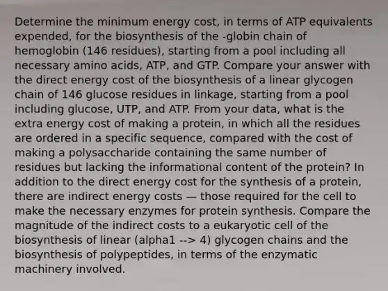 Determine the minimum energy cost, in terms of ATP equivalents expended, for the biosynthesis of the -globin chain of hemoglobin (146 residues), starting from a pool including all necessary amino acids, ATP, and GTP. Compare your answer with the direct energy cost of the biosynthesis of a linear glycogen chain of 146 glucose residues in linkage, starting from a pool including glucose, UTP, and ATP. From your data, what is the extra energy cost of making a protein, in which all the residues are ordered in a specific sequence, compared with the cost of making a polysaccharide containing the same number of residues but lacking the informational content of the protein? In addition to the direct energy cost for the synthesis of a protein, there are indirect energy costs — those required for the cell to make the necessary enzymes for protein synthesis. Compare the magnitude of the indirect costs to a eukaryotic cell of the biosynthesis of linear (alpha1 --> 4) glycogen chains and the biosynthesis of polypeptides, in terms of the enzymatic machinery involved.