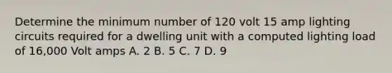 Determine the minimum number of 120 volt 15 amp lighting circuits required for a dwelling unit with a computed lighting load of 16,000 Volt amps A. 2 B. 5 C. 7 D. 9