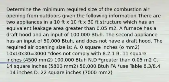 Determine the minimum required size of the combustion air opening from outdoors given the following information There are two appliances in a 10 ft x 10 ft x 30 ft structure which has an equivalent leakage area greater than 0.05 m2. A furnace has a draft hood and an input of 100,000 Btuh. The second appliance has an input of 50,000 Btuh, and does not have a draft hood. The required air opening size is: A. 0 square inches (o mm2) 10x10x30=3000 *does not comply with 8.2.1 B. 11 square inches (4500 mm2) 100,000 Btuh N.D *greater than 0.05 m2 C. 14 square inches (5800 mm2) 50,000 Btuh FA *use Table 8.3/8.4 - 14 inches D. 22 square inches (7000 mm2)