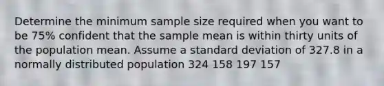 Determine the minimum sample size required when you want to be 75% confident that the sample mean is within thirty units of the population mean. Assume a standard deviation of 327.8 in a normally distributed population 324 158 197 157