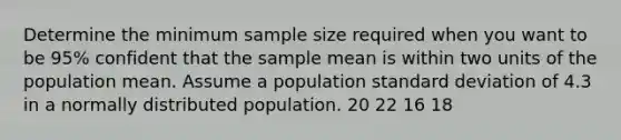 Determine the minimum sample size required when you want to be 95% confident that the sample mean is within two units of the population mean. Assume a population standard deviation of 4.3 in a normally distributed population. 20 22 16 18