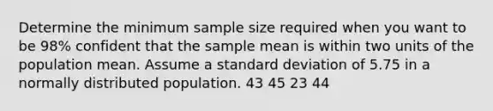 Determine the minimum sample size required when you want to be 98% confident that the sample mean is within two units of the population mean. Assume a <a href='https://www.questionai.com/knowledge/kqGUr1Cldy-standard-deviation' class='anchor-knowledge'>standard deviation</a> of 5.75 in a normally distributed population. 43 45 23 44