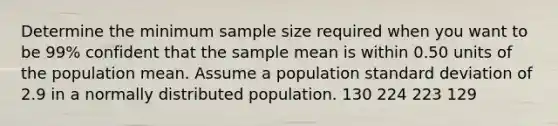 Determine the minimum sample size required when you want to be 99% confident that the sample mean is within 0.50 units of the population mean. Assume a population standard deviation of 2.9 in a normally distributed population. 130 224 223 129