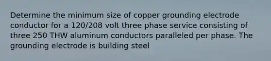 Determine the minimum size of copper grounding electrode conductor for a 120/208 volt three phase service consisting of three 250 THW aluminum conductors paralleled per phase. The grounding electrode is building steel