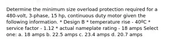 Determine the minimum size overload protection required for a 480-volt, 3-phase, 15 hp, continuous duty motor given the following information. * Design B * temperature rise - 40ºC * service factor - 1.12 * actual nameplate rating - 18 amps Select one: a. 18 amps b. 22.5 amps c. 23.4 amps d. 20.7 amps