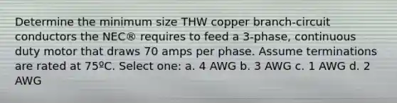 Determine the minimum size THW copper branch-circuit conductors the NEC® requires to feed a 3-phase, continuous duty motor that draws 70 amps per phase. Assume terminations are rated at 75ºC. Select one: a. 4 AWG b. 3 AWG c. 1 AWG d. 2 AWG