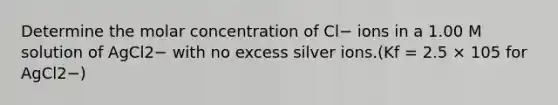 Determine the molar concentration of Cl− ions in a 1.00 M solution of AgCl2− with no excess silver ions.(Kf = 2.5 × 105 for AgCl2−)