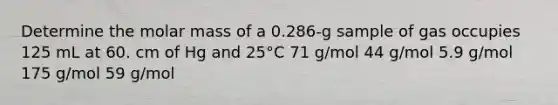 Determine the molar mass of a 0.286-g sample of gas occupies 125 mL at 60. cm of Hg and 25°C 71 g/mol 44 g/mol 5.9 g/mol 175 g/mol 59 g/mol