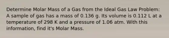 Determine Molar Mass of a Gas from the Ideal Gas Law Problem: A sample of gas has a mass of 0.136 g. Its volume is 0.112 L at a temperature of 298 K and a pressure of 1.06 atm. With this information, find it's Molar Mass.