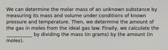 We can determine the molar mass of an unknown substance by measuring its mass and volume under conditions of known pressure and temperature. Then, we determine the amount of the gas in moles from the ideal gas law. Finally, we calculate the ___________ by dividing the mass (in grams) by the amount (in moles).