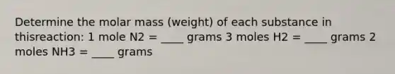 Determine the molar mass (weight) of each substance in thisreaction: 1 mole N2 = ____ grams 3 moles H2 = ____ grams 2 moles NH3 = ____ grams