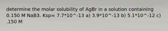 determine the molar solubility of AgBr in a solution containing 0.150 M NaB3. Ksp= 7.7*10^-13 a) 3.9*10^-13 b) 5.1*10^-12 c) .150 M