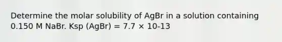 Determine the molar solubility of AgBr in a solution containing 0.150 M NaBr. Ksp (AgBr) = 7.7 × 10-13