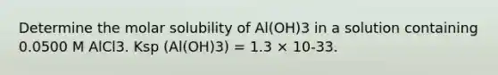 Determine the molar solubility of Al(OH)3 in a solution containing 0.0500 M AlCl3. Ksp (Al(OH)3) = 1.3 × 10-33.