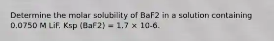 Determine the molar solubility of BaF2 in a solution containing 0.0750 M LiF. Ksp (BaF2) = 1.7 × 10-6.