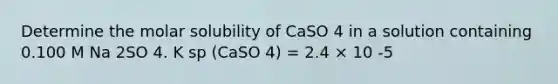 Determine the molar solubility of CaSO 4 in a solution containing 0.100 M Na 2SO 4. K sp (CaSO 4) = 2.4 × 10 -5