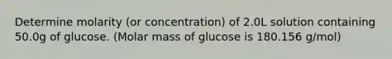 Determine molarity (or concentration) of 2.0L solution containing 50.0g of glucose. (Molar mass of glucose is 180.156 g/mol)