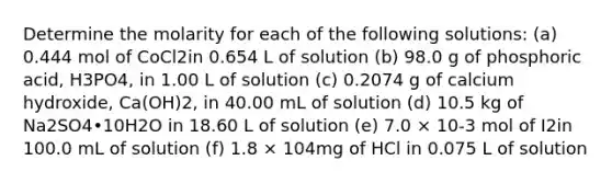 Determine the molarity for each of the following solutions: (a) 0.444 mol of CoCl2in 0.654 L of solution (b) 98.0 g of phosphoric acid, H3PO4, in 1.00 L of solution (c) 0.2074 g of calcium hydroxide, Ca(OH)2, in 40.00 mL of solution (d) 10.5 kg of Na2SO4•10H2O in 18.60 L of solution (e) 7.0 × 10-3 mol of I2in 100.0 mL of solution (f) 1.8 × 104mg of HCl in 0.075 L of solution