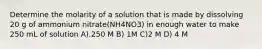 Determine the molarity of a solution that is made by dissolving 20 g of ammonium nitrate(NH4NO3) in enough water to make 250 mL of solution A).250 M B) 1M C)2 M D) 4 M