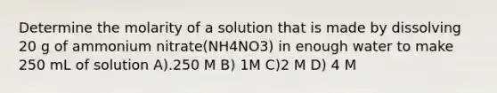 Determine the molarity of a solution that is made by dissolving 20 g of ammonium nitrate(NH4NO3) in enough water to make 250 mL of solution A).250 M B) 1M C)2 M D) 4 M