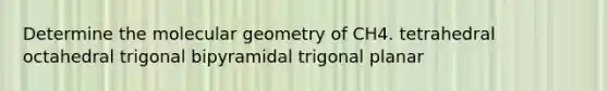 Determine the molecular geometry of CH4. tetrahedral octahedral trigonal bipyramidal trigonal planar