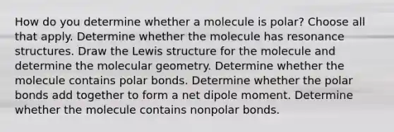 How do you determine whether a molecule is polar? Choose all that apply. Determine whether the molecule has resonance structures. Draw the Lewis structure for the molecule and determine the molecular geometry. Determine whether the molecule contains polar bonds. Determine whether the polar bonds add together to form a net dipole moment. Determine whether the molecule contains nonpolar bonds.