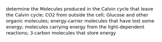 determine the Molecules produced in the Calvin cycle that leave the Calvin cycle; CO2 from outside the cell; Glucose and other organic molecules; energy-carrier molecules that have lost some energy; molecules carrying energy from the light-dependent reactions; 3-carbon molecules that store energy