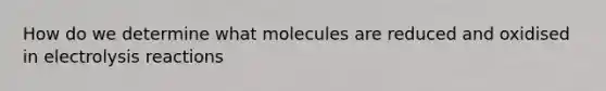 How do we determine what molecules are reduced and oxidised in electrolysis reactions