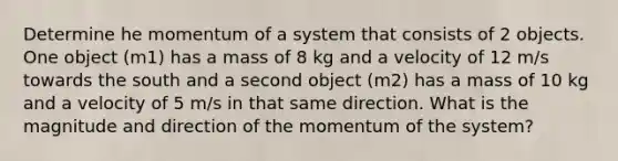 Determine he momentum of a system that consists of 2 objects. One object (m1) has a mass of 8 kg and a velocity of 12 m/s towards the south and a second object (m2) has a mass of 10 kg and a velocity of 5 m/s in that same direction. What is the magnitude and direction of the momentum of the system?