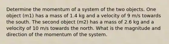 Determine the momentum of a system of the two objects. One object (m1) has a mass of 1.4 kg and a velocity of 9 m/s towards the south. The second object (m2) has a mass of 2.6 kg and a velocity of 10 m/s towards the north. What is the magnitude and direction of the momentum of the system.