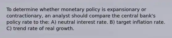 To determine whether monetary policy is expansionary or contractionary, an analyst should compare the central bank's policy rate to the: A) neutral interest rate. B) target inflation rate. C) trend rate of real growth.