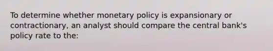 To determine whether monetary policy is expansionary or contractionary, an analyst should compare the central bank's policy rate to the: