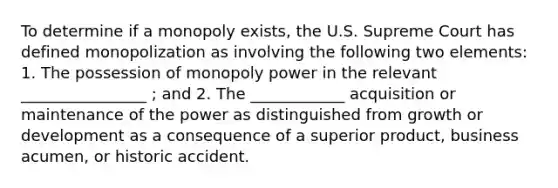 To determine if a monopoly exists, the U.S. Supreme Court has defined monopolization as involving the following two elements: 1. The possession of monopoly power in the relevant ________________ ; and 2. The ____________ acquisition or maintenance of the power as distinguished from growth or development as a consequence of a superior product, business acumen, or historic accident.