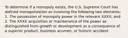 To determine if a monopoly exists, the U.S. Supreme Court has defined monopolization as involving the following two elements: 1. The possession of monopoly power in the relevant XXXX; and 2. The XXXX acquisition or maintenance of the power as distinguished from growth or development as a consequence of a superior product, business acumen, or historic accident