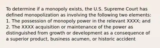 To determine if a monopoly exists, the U.S. Supreme Court has defined monopolization as involving the following two elements: 1. The possession of monopoly power in the relevant XXXX; and 2. The XXXX acquisition or maintenance of the power as distinguished from growth or development as a consequence of a superior product, business acumen, or historic accident