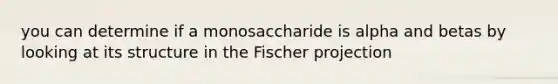 you can determine if a monosaccharide is alpha and betas by looking at its structure in the Fischer projection