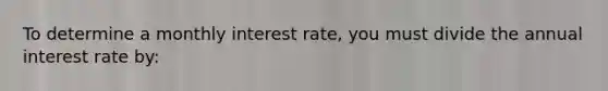 To determine a monthly interest rate, you must divide the annual interest rate by: