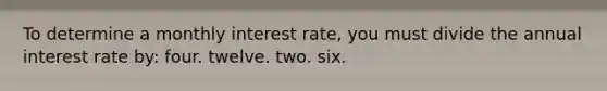 To determine a monthly interest rate, you must divide the annual interest rate by: four. twelve. two. six.