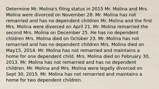 Determine Mr. Molina's filing status in 2015 Mr. Molina and Mrs. Molina were divorced on November 28. Mr. Molina has not remarried and has no dependent children Mr. Molina and the first Mrs. Molina were divorced on April 21. Mr. Molina remarried the second Mrs. Molina on December 25. He has no dependent children Mrs. Molina died on October 23. Mr. Molina has not remarried and has no dependent children Mrs. Molina died on May15, 2014. Mr. Molina has not remarried and maintains a home for one dependent child. Mrs. Molina died on February 30, 2013. Mr. Molina has not remarried and has no dependent children. Mr. Molina and Mrs. Molina were legally divorced on Sept 30, 2015. Mr. Molina has not remarried and maintains a home for two dependent children.