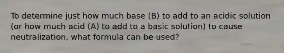 To determine just how much base (B) to add to an acidic solution (or how much acid (A) to add to a basic solution) to cause neutralization, what formula can be used?