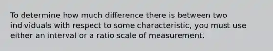 To determine how much difference there is between two individuals with respect to some characteristic, you must use either an interval or a ratio scale of measurement.