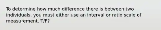 To determine how much difference there is between two individuals, you must either use an interval or ratio scale of measurement. T/F?