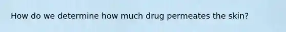 How do we determine how much drug permeates the skin?