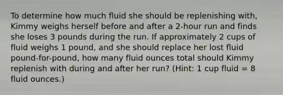 To determine how much fluid she should be replenishing with, Kimmy weighs herself before and after a 2-hour run and finds she loses 3 pounds during the run. If approximately 2 cups of fluid weighs 1 pound, and she should replace her lost fluid pound-for-pound, how many fluid ounces total should Kimmy replenish with during and after her run? (Hint: 1 cup fluid = 8 fluid ounces.)