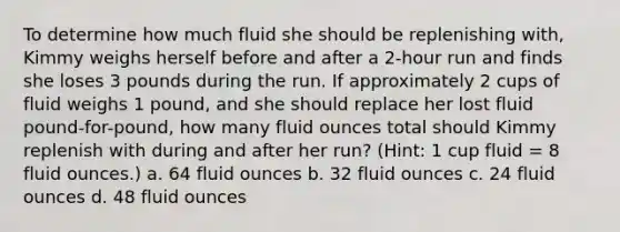 To determine how much fluid she should be replenishing with, Kimmy weighs herself before and after a 2-hour run and finds she loses 3 pounds during the run. If approximately 2 cups of fluid weighs 1 pound, and she should replace her lost fluid pound-for-pound, how many fluid ounces total should Kimmy replenish with during and after her run? (Hint: 1 cup fluid = 8 fluid ounces.) a. 64 fluid ounces b. 32 fluid ounces c. 24 fluid ounces d. 48 fluid ounces