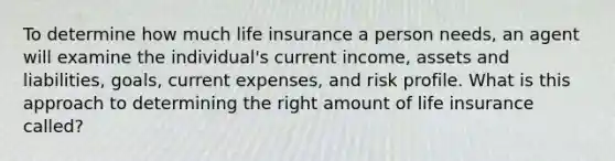 To determine how much life insurance a person needs, an agent will examine the individual's current income, assets and liabilities, goals, current expenses, and risk profile. What is this approach to determining the right amount of life insurance called?